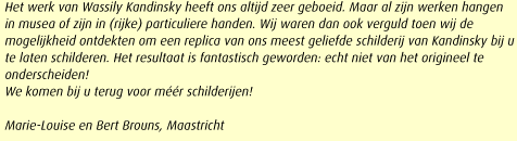 Het werk van Wassily Kandinsky heeft ons altijd zeer geboeid. Maar al zijn werken hangen in musea of zijn in (rijke) particuliere handen. Wij waren dan ook verguld toen wij de mogelijkheid ontdekten om een replica van ons meest geliefde schilderij van Kandinsky bij u te laten schilderen. Het resultaat is fantastisch geworden: echt niet van het origineel te onderscheiden!