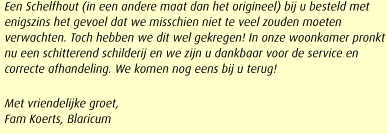 Een Schelfhout (in een andere maat dan het origineel) bij u besteld met enigszins het gevoel dat we misschien niet te veel zouden moeten verwachten. Toch hebben we dit wel gekregen! In onze woonkamer pronkt nu een schitterend schilderij en we zijn u dankbaar voor de service en correcte afhandeling. We komen nog eens bij u terug!