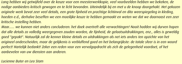 Lang hebben wij getwijfeld over de keuze voor een meesterwerkkopie, veel voorbeelden hebben we bekeken, de nodige aanbieders kritisch gewogen en te licht bevonden. Uiteindelijk bij en met u de knoop doorgehakt. Het gekozen originele werk bevat zeer veel details, een grote fijnheid en prachtige lichtinval en dito weerspiegeling in kleding, hoeden e.d., derhalve beseffen we een moeilijke keuze te hebben gemaakt en weten we dat we daarnaast een zeer kritische instelling hebben. 