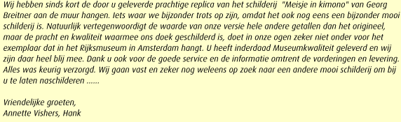 Wij hebben sinds kort de door u geleverde prachtige replica van het schilderij  "Meisje in kimono" van Georg Breitner aan de muur hangen. Iets waar we bijzonder trots op zijn, omdat het ook nog eens een bijzonder mooi schilderij is. Natuurlijk vertegenwoordigt de waarde van onze versie hele andere getallen dan het origineel, maar de pracht en kwaliteit waarmee ons doek geschilderd is, doet in onze ogen zeker niet onder voor het exemplaar dat in het Rijksmuseum in Amsterdam hangt. U heeft inderdaad Museumkwaliteit geleverd en wij zijn daar heel blij mee. Dank u ook voor de goede service en de informatie omtrent de vorderingen en levering. Alles was keurig verzorgd. Wij gaan vast en zeker nog weleens op zoek naar een andere mooi schilderij om bij u te laten naschilderen ......